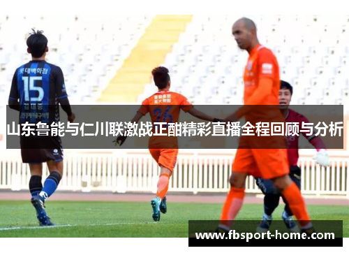 山东鲁能与仁川联激战正酣精彩直播全程回顾与分析