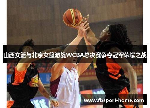 山西女篮与北京女篮激战WCBA总决赛争夺冠军荣耀之战